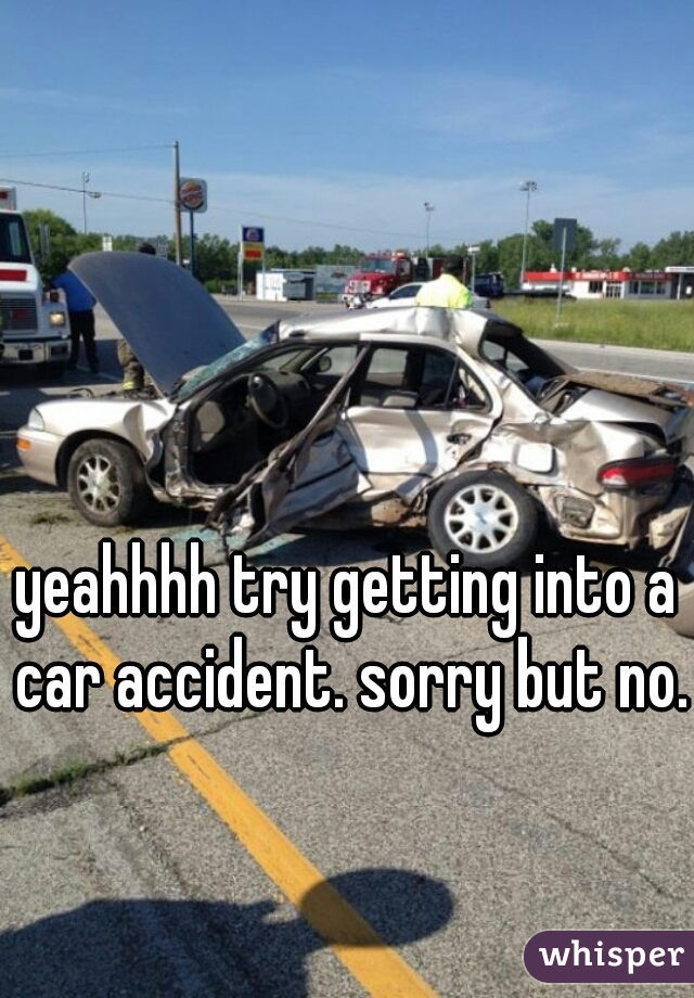 yeahhhh try getting into a car accident. sorry but no.