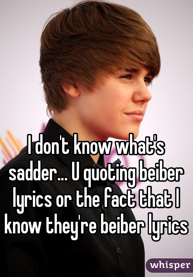I don't know what's sadder... U quoting beiber lyrics or the fact that I know they're beiber lyrics 