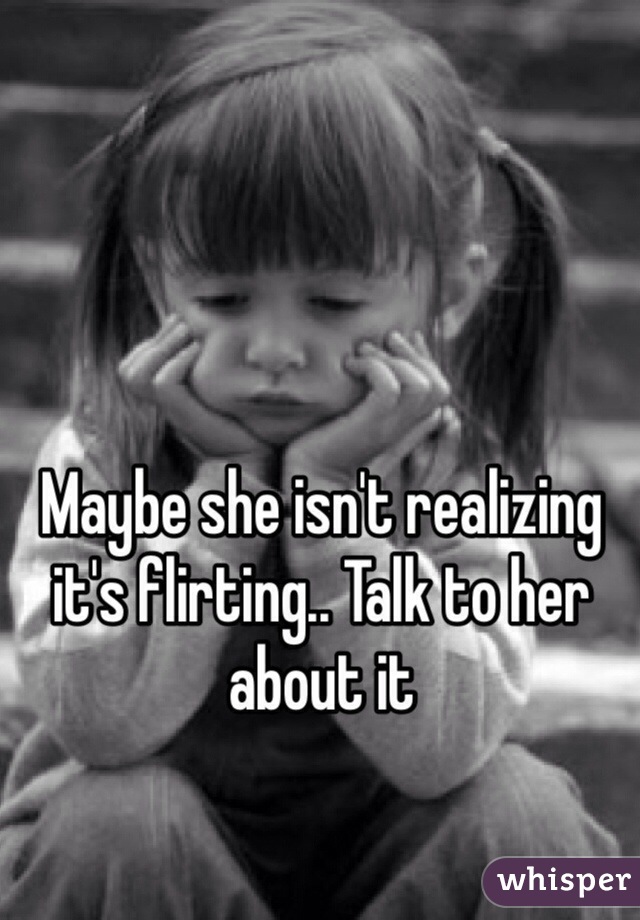 Maybe she isn't realizing it's flirting.. Talk to her about it