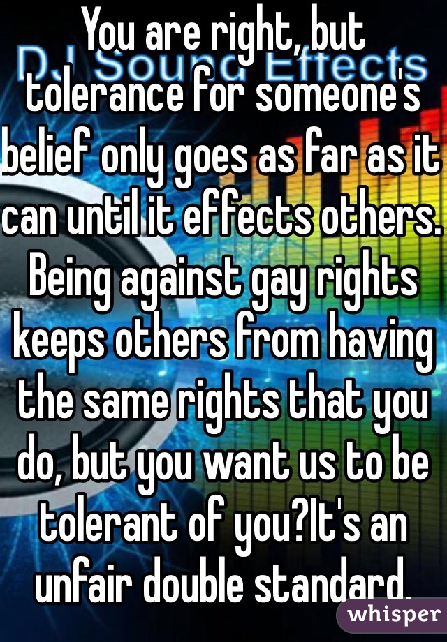 You are right, but tolerance for someone's belief only goes as far as it can until it effects others. Being against gay rights keeps others from having the same rights that you do, but you want us to be tolerant of you?It's an unfair double standard. 