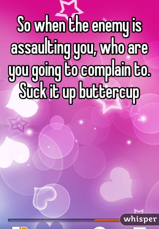 So when the enemy is assaulting you, who are you going to complain to. Suck it up buttercup