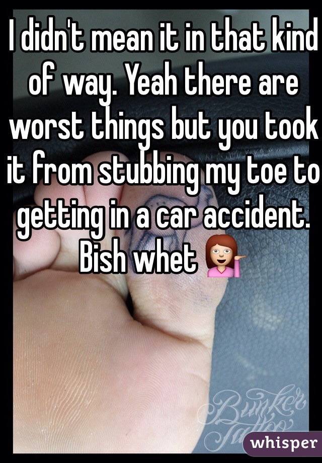 I didn't mean it in that kind of way. Yeah there are worst things but you took it from stubbing my toe to getting in a car accident. Bish whet 💁