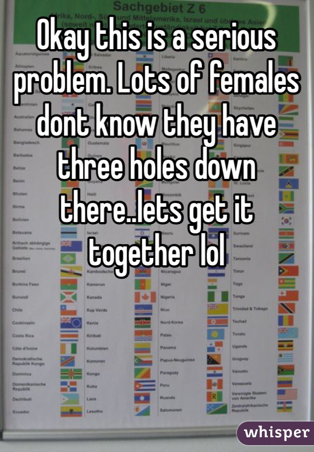 Okay this is a serious problem. Lots of females dont know they have three holes down there..lets get it together lol