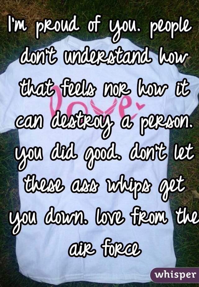 I'm proud of you. people don't understand how that feels nor how it can destroy a person. you did good. don't let these ass whips get you down. love from the air force