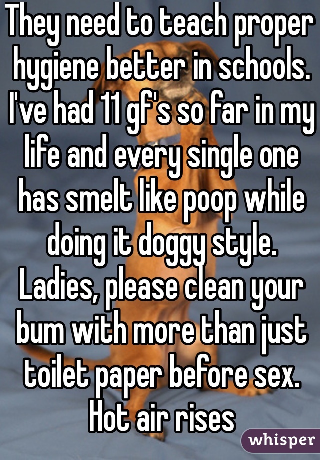 They need to teach proper hygiene better in schools. I've had 11 gf's so far in my life and every single one has smelt like poop while doing it doggy style. Ladies, please clean your bum with more than just toilet paper before sex. Hot air rises 