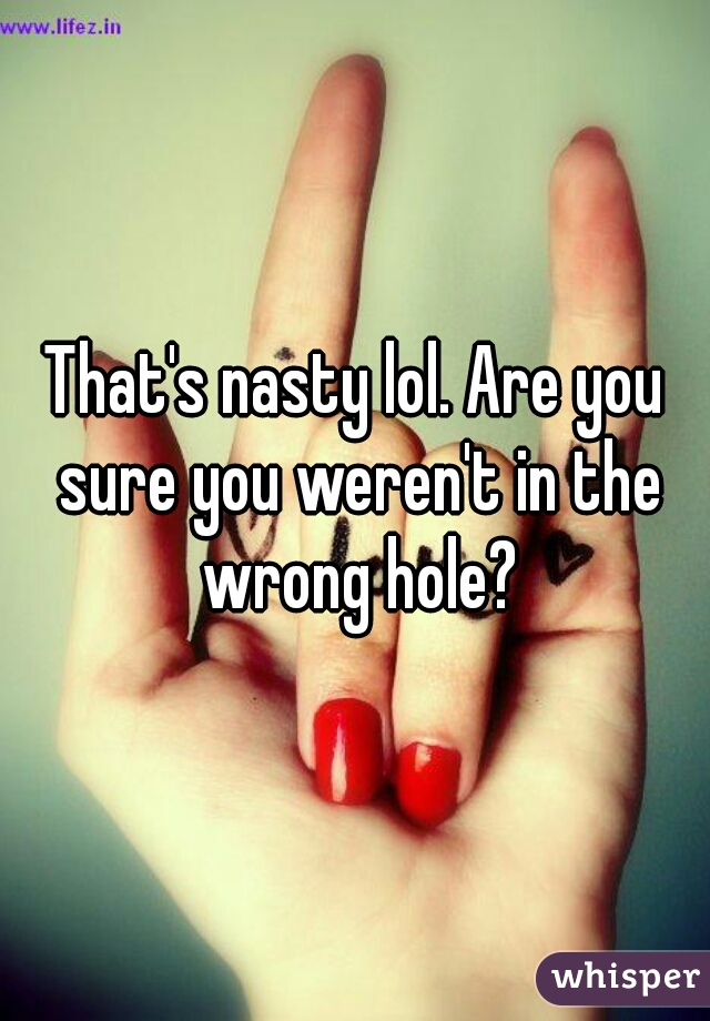 That's nasty lol. Are you sure you weren't in the wrong hole?