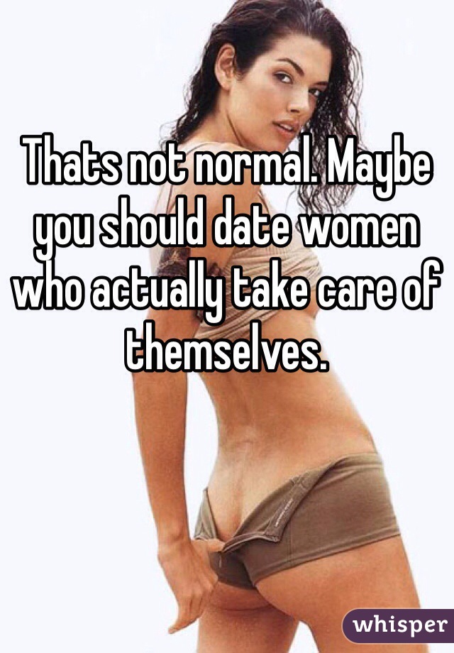 Thats not normal. Maybe you should date women who actually take care of themselves. 