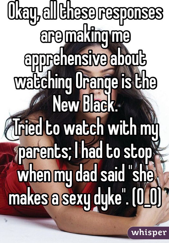 Okay, all these responses are making me apprehensive about watching Orange is the New Black.
Tried to watch with my parents; I had to stop when my dad said "she makes a sexy dyke". (0_0)