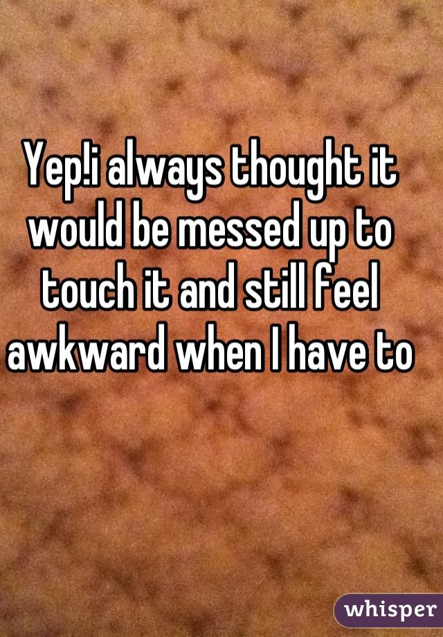 Yep!i always thought it would be messed up to touch it and still feel awkward when I have to