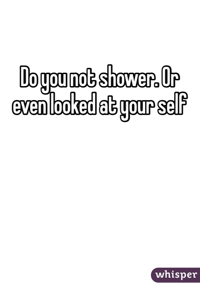 Do you not shower. Or even looked at your self
