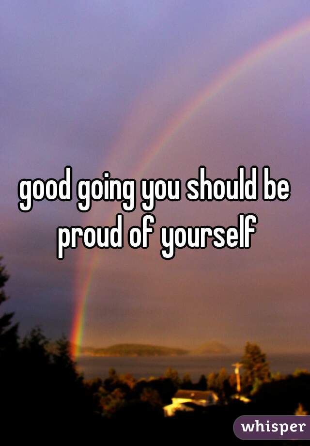 good going you should be proud of yourself