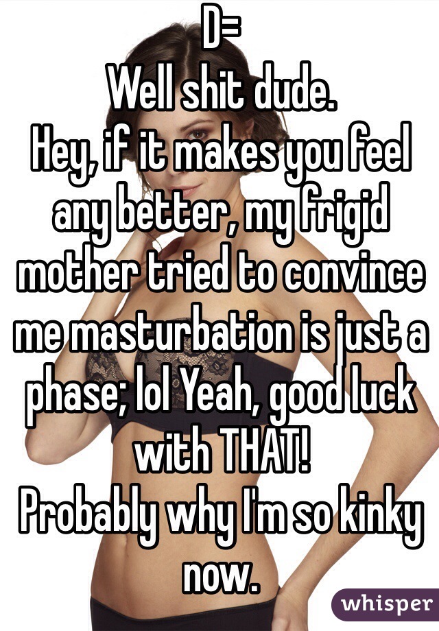 D=
Well shit dude.
Hey, if it makes you feel any better, my frigid mother tried to convince me masturbation is just a phase; lol Yeah, good luck with THAT!
Probably why I'm so kinky now.