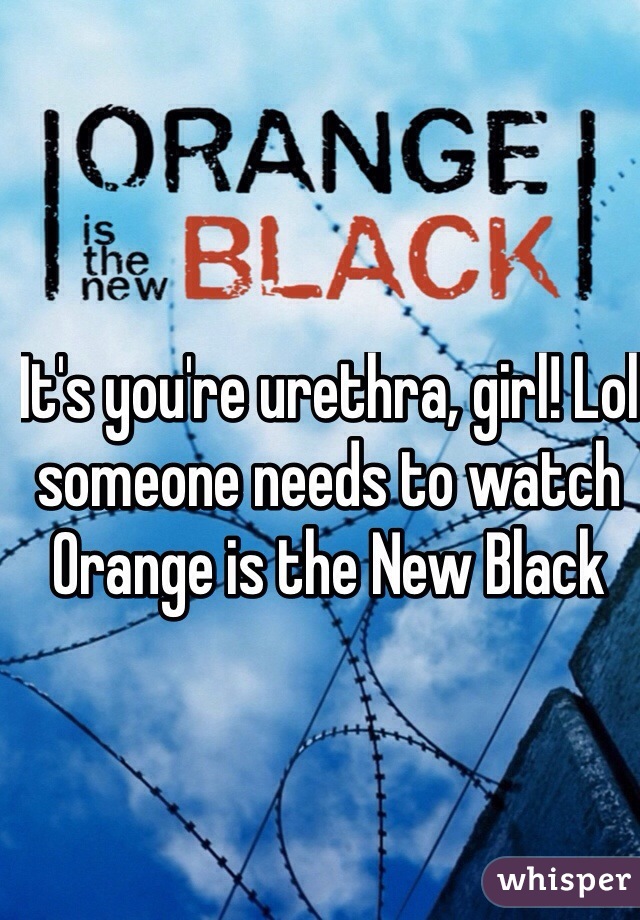 It's you're urethra, girl! Lol someone needs to watch Orange is the New Black 