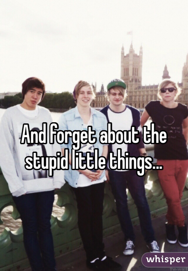 And forget about the stupid little things...