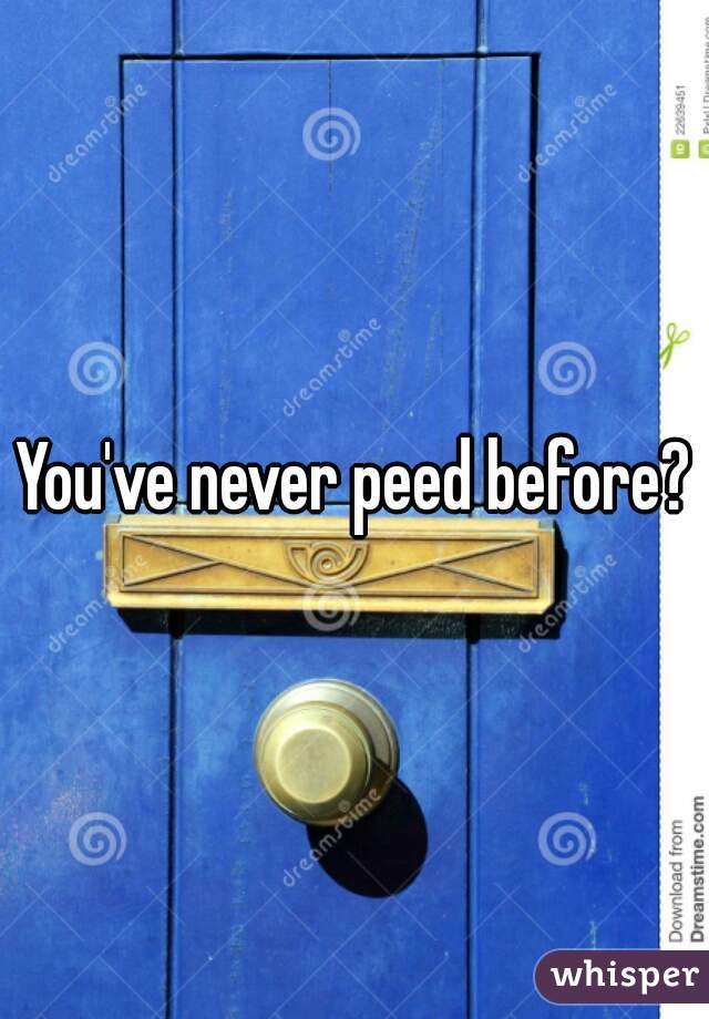 You've never peed before?