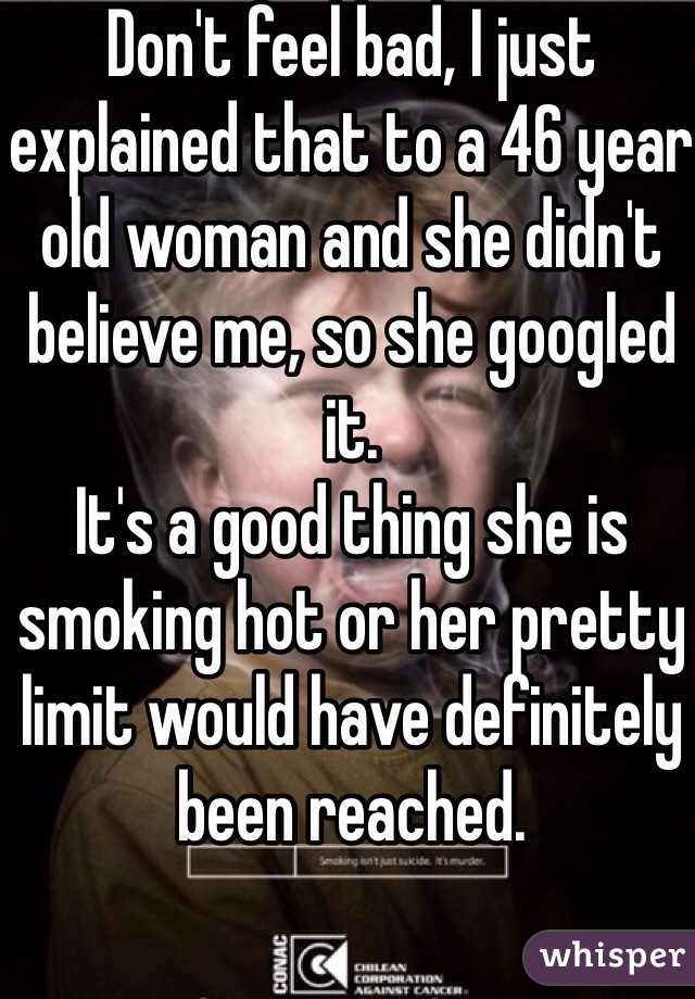 Don't feel bad, I just explained that to a 46 year old woman and she didn't believe me, so she googled it. 
It's a good thing she is smoking hot or her pretty limit would have definitely been reached. 