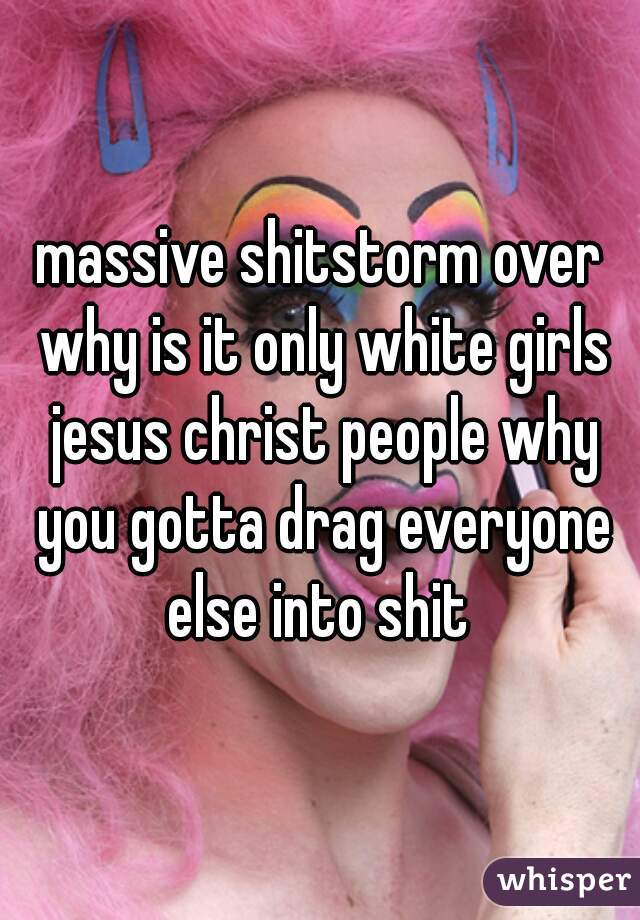 massive shitstorm over why is it only white girls jesus christ people why you gotta drag everyone else into shit 