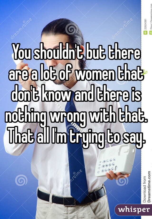 You shouldn't but there are a lot of women that don't know and there is nothing wrong with that. That all I'm trying to say. 