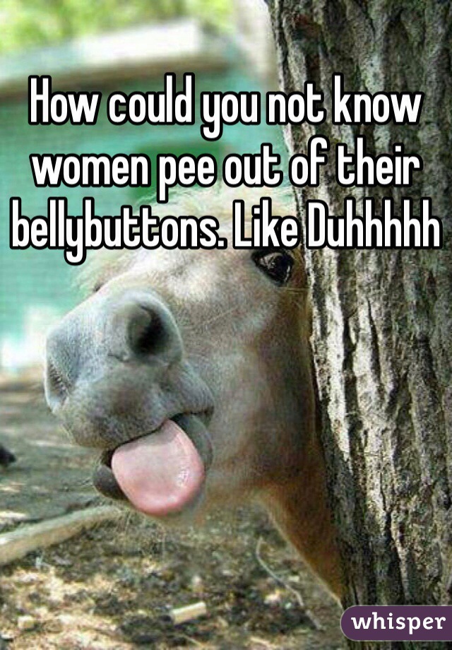 How could you not know women pee out of their bellybuttons. Like Duhhhhh