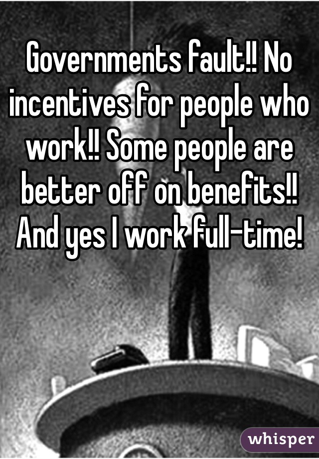 Governments fault!! No incentives for people who work!! Some people are better off on benefits!! And yes I work full-time!