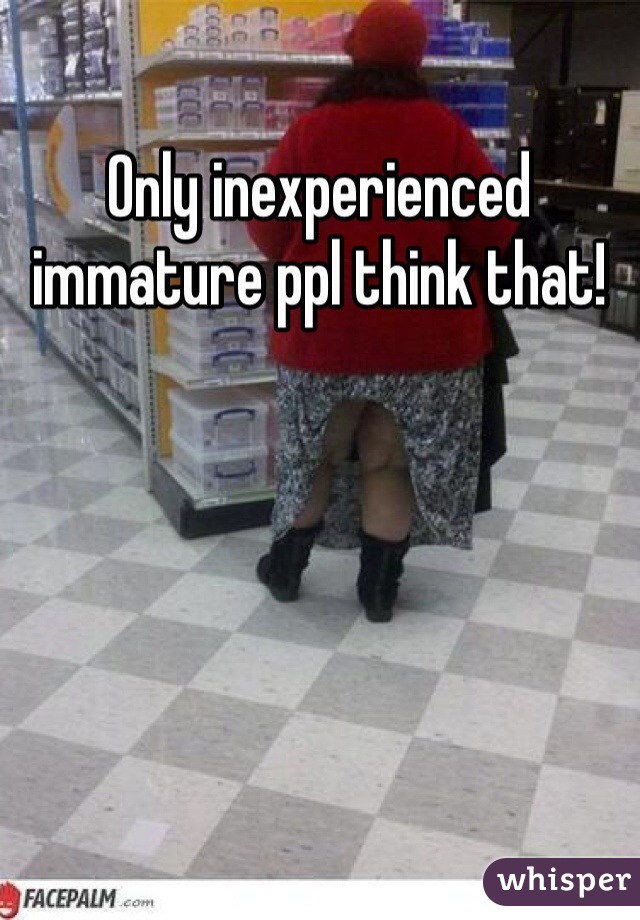 Only inexperienced immature ppl think that! 