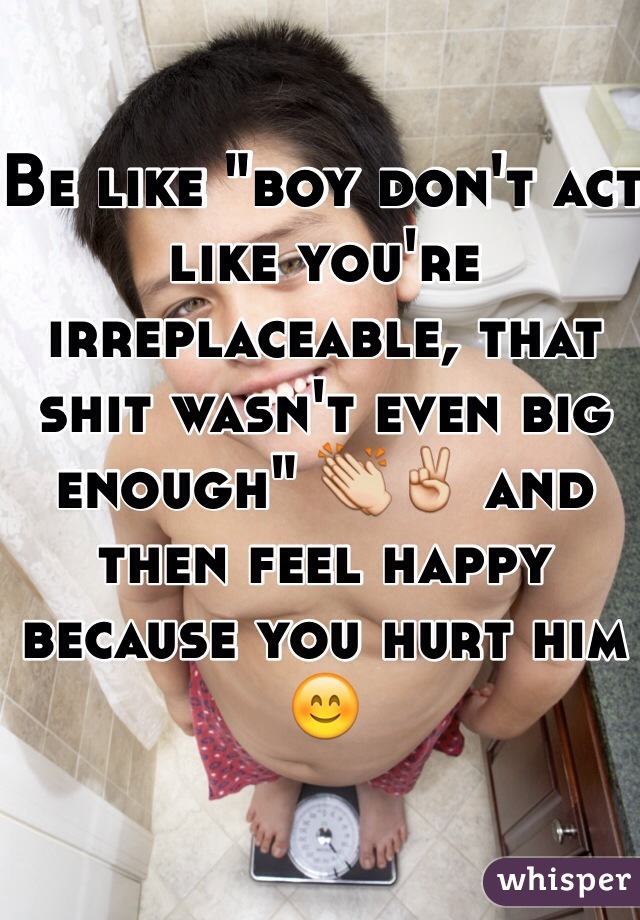 Be like "boy don't act like you're irreplaceable, that shit wasn't even big enough" 👏✌️ and then feel happy because you hurt him 😊