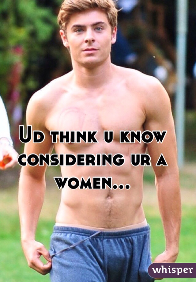 Ud think u know considering ur a women...