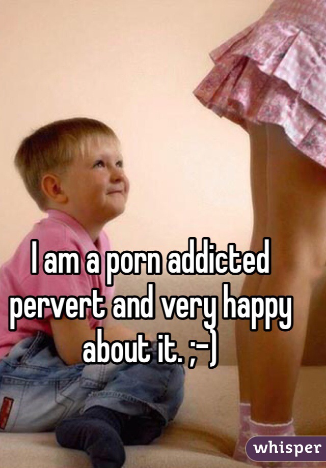 I am a porn addicted pervert and very happy about it. ;-) 
