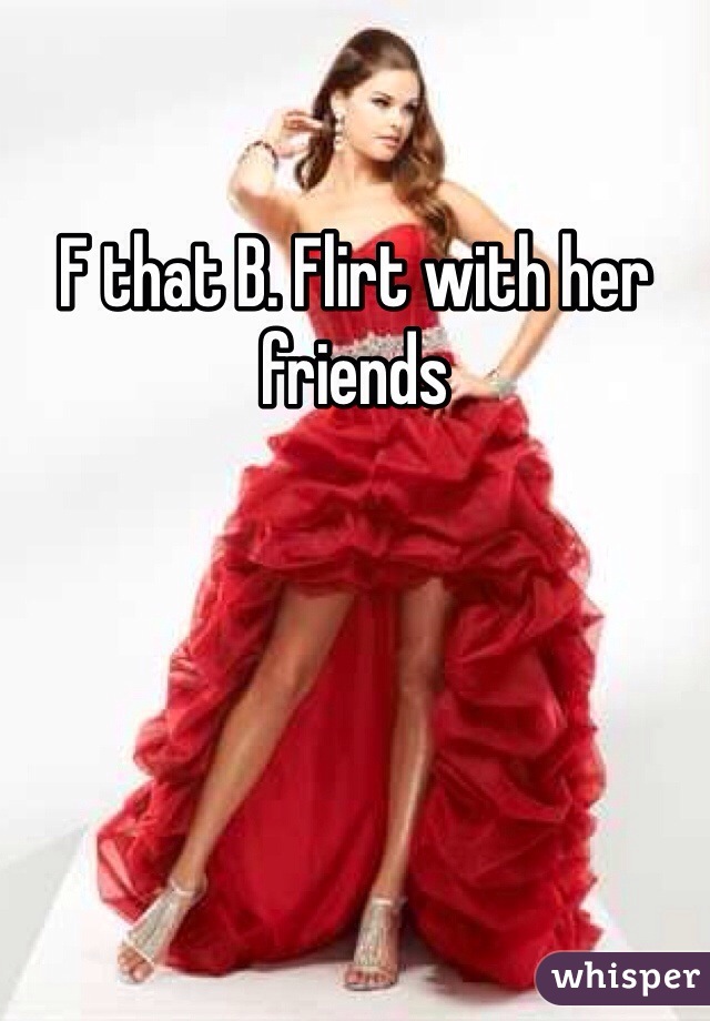 F that B. Flirt with her friends 