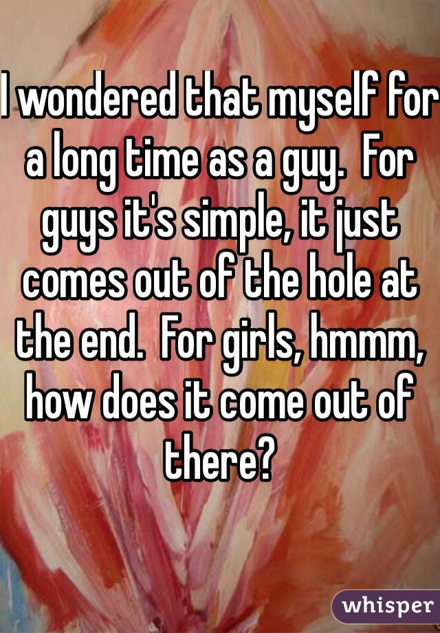 I wondered that myself for a long time as a guy.  For guys it's simple, it just comes out of the hole at the end.  For girls, hmmm, how does it come out of there?