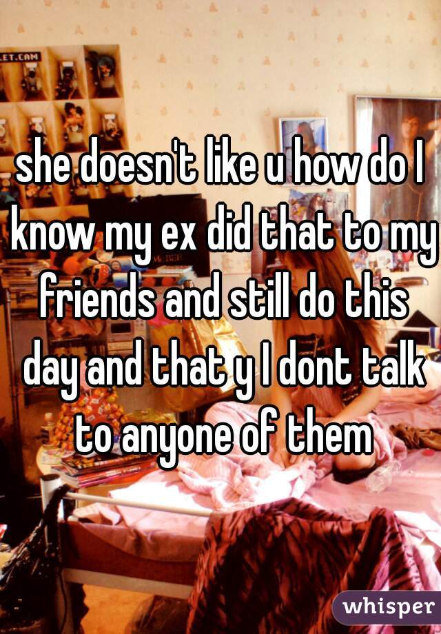 she doesn't like u how do I know my ex did that to my friends and still do this day and that y I dont talk to anyone of them