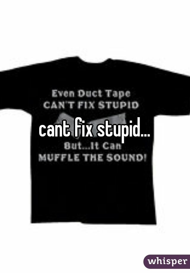 cant fix stupid...