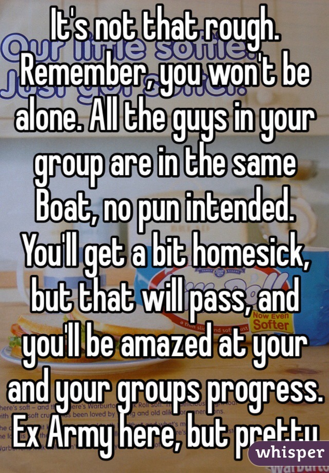 It's not that rough. Remember, you won't be alone. All the guys in your group are in the same Boat, no pun intended. 
You'll get a bit homesick, but that will pass, and you'll be amazed at your and your groups progress.
Ex Army here, but pretty much the same.