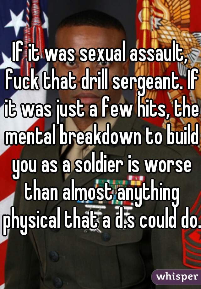 If it was sexual assault, fuck that drill sergeant. If it was just a few hits, the mental breakdown to build you as a soldier is worse than almost anything physical that a d.s could do.