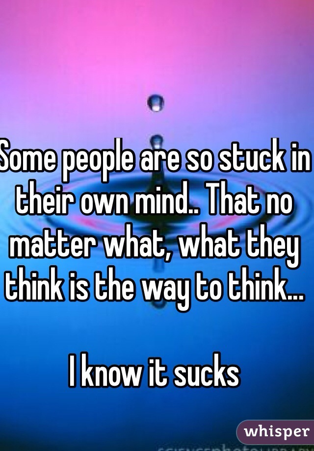 Some people are so stuck in their own mind.. That no matter what, what they think is the way to think... 

I know it sucks