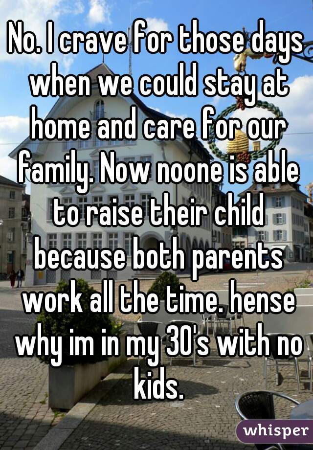 No. I crave for those days when we could stay at home and care for our family. Now noone is able to raise their child because both parents work all the time. hense why im in my 30's with no kids.