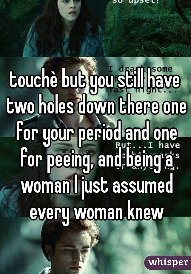 touchè but you still have two holes down there one for your period and one for peeing, and being a woman I just assumed every woman knew