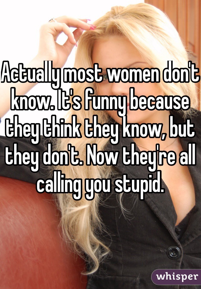 Actually most women don't know. It's funny because they think they know, but they don't. Now they're all calling you stupid.