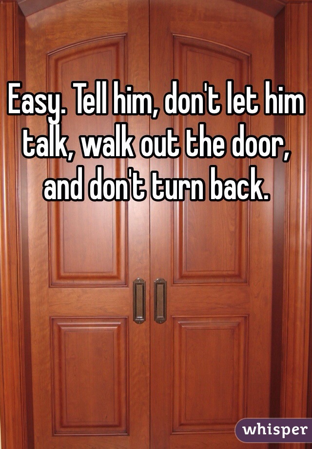 Easy. Tell him, don't let him talk, walk out the door, and don't turn back.