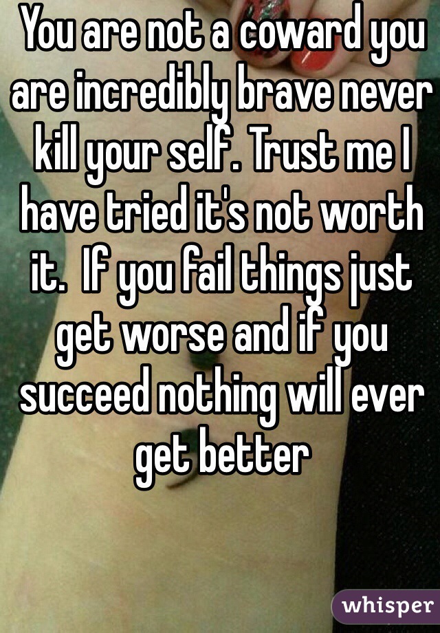 You are not a coward you are incredibly brave never kill your self. Trust me I have tried it's not worth it.  If you fail things just get worse and if you succeed nothing will ever get better 