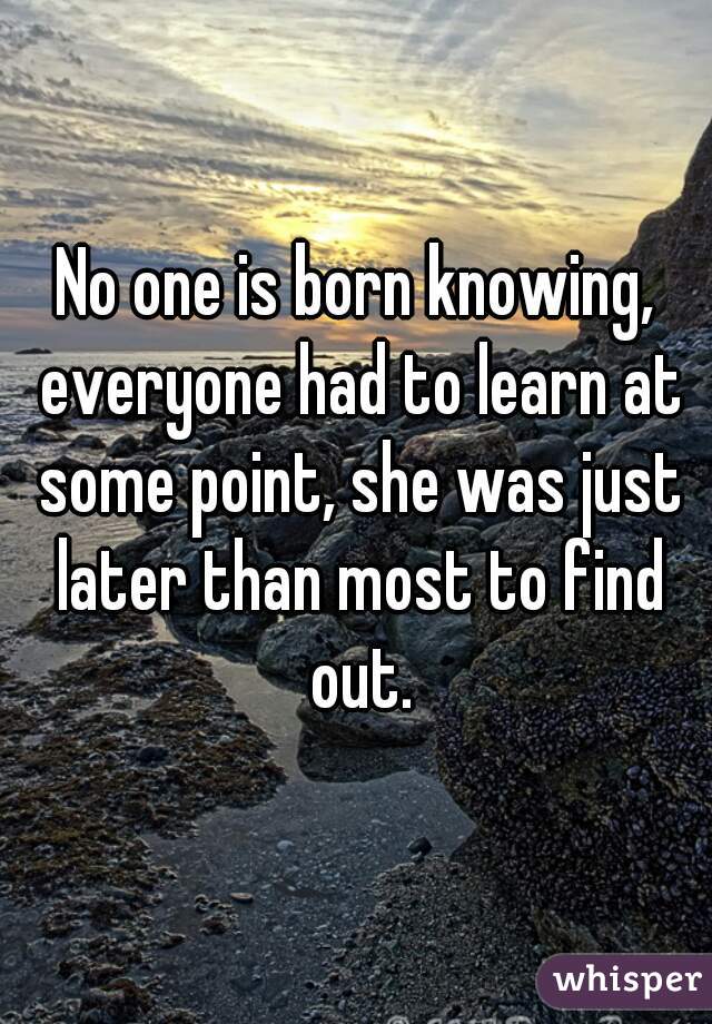 No one is born knowing, everyone had to learn at some point, she was just later than most to find out.