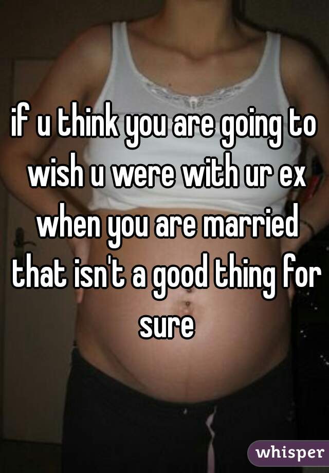 if u think you are going to wish u were with ur ex when you are married that isn't a good thing for sure