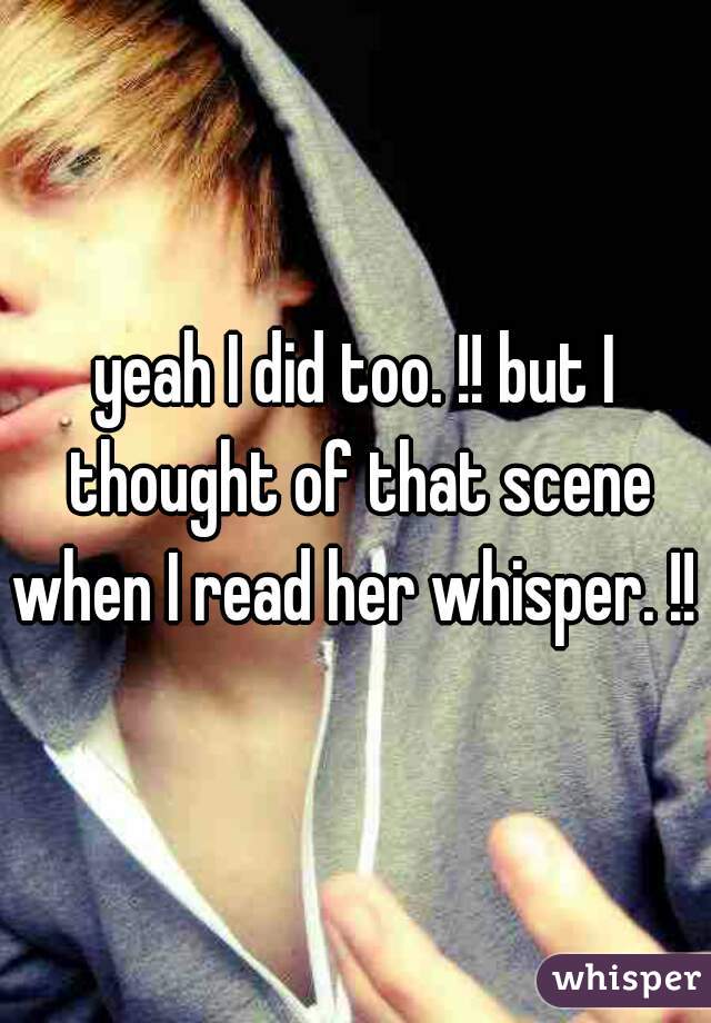 yeah I did too. !! but I thought of that scene when I read her whisper. !! 