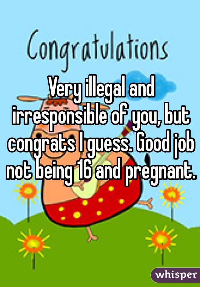 Very illegal and irresponsible of you, but congrats I guess. Good job not being 16 and pregnant.