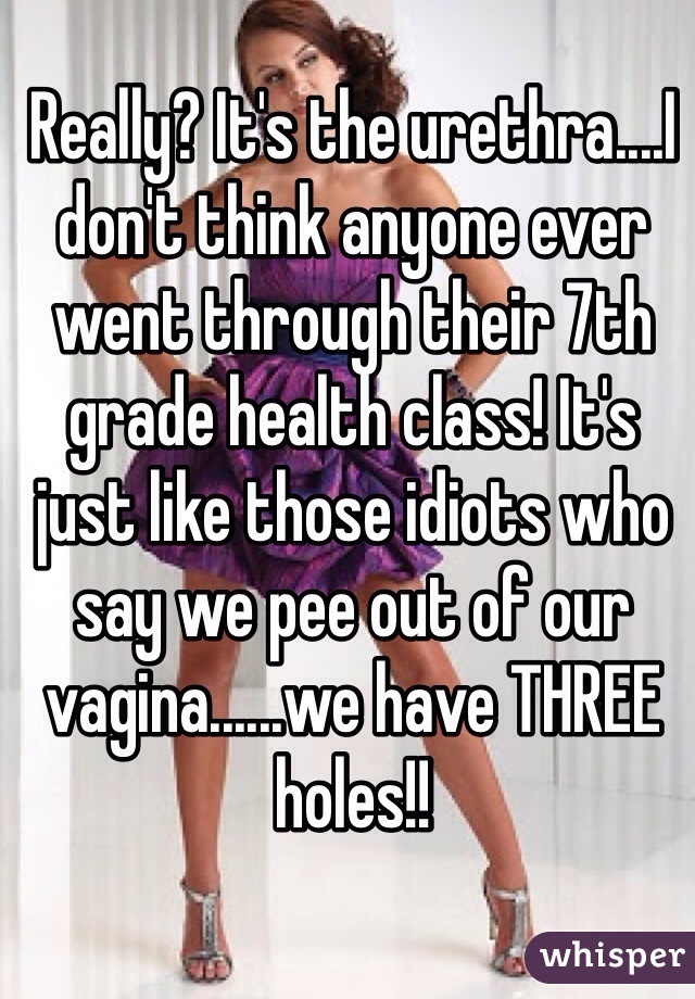 Really? It's the urethra....I don't think anyone ever went through their 7th grade health class! It's just like those idiots who say we pee out of our vagina......we have THREE holes!!