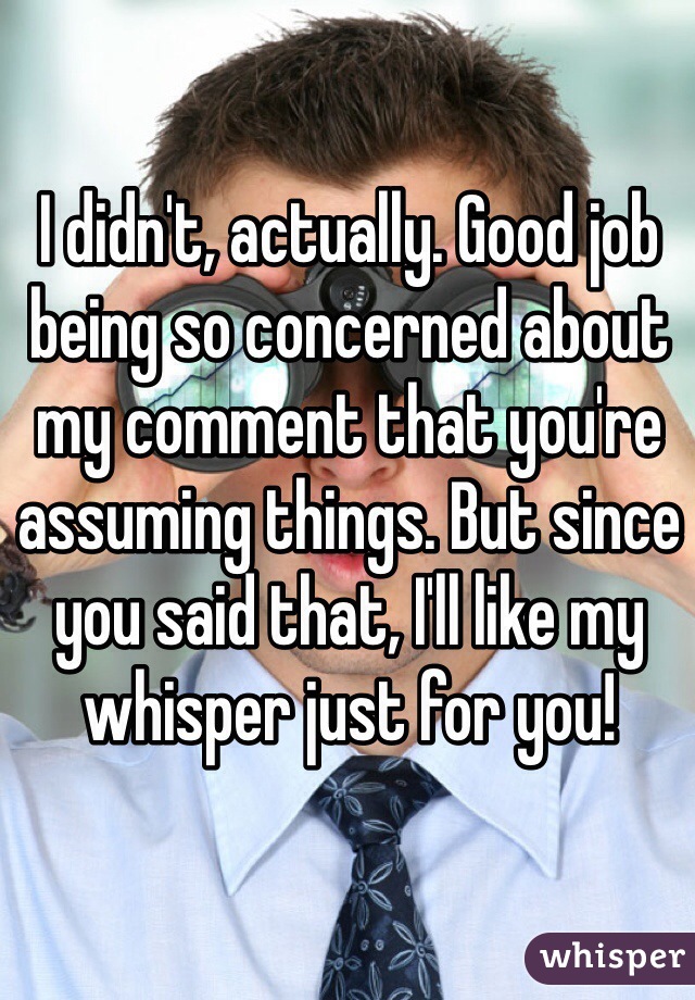 I didn't, actually. Good job being so concerned about my comment that you're assuming things. But since you said that, I'll like my whisper just for you!