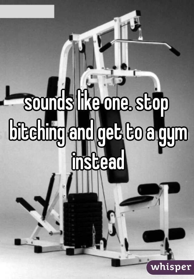 sounds like one. stop bitching and get to a gym instead