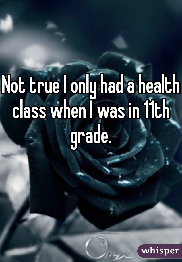 Not true I only had a health class when I was in 11th grade.