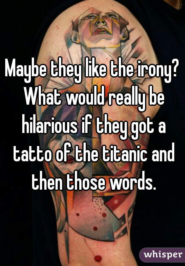 Maybe they like the irony? What would really be hilarious if they got a tatto of the titanic and then those words.