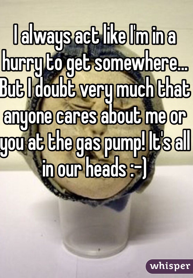 I always act like I'm in a hurry to get somewhere... But I doubt very much that anyone cares about me or you at the gas pump! It's all in our heads :-)